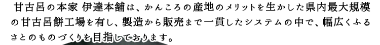 甘古呂の本家伊達本舗は、かんころ産地のメリットを活かした長崎県内最大規模の甘古呂餅工場を有し、製造から販売まで一貫したシステムの中で、幅広く故郷のものづくりを目指しております。